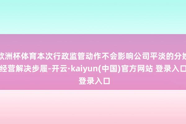 欧洲杯体育本次行政监管动作不会影响公司平淡的分娩经营解决步履-开云·kaiyun(中国)官方网站 登录入口