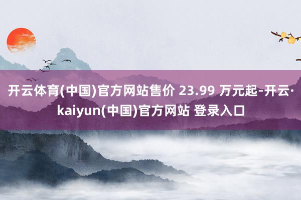 开云体育(中国)官方网站售价 23.99 万元起-开云·kaiyun(中国)官方网站 登录入口