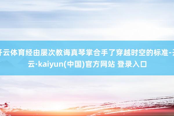 开云体育经由屡次教诲真琴掌合手了穿越时空的标准-开云·kaiyun(中国)官方网站 登录入口