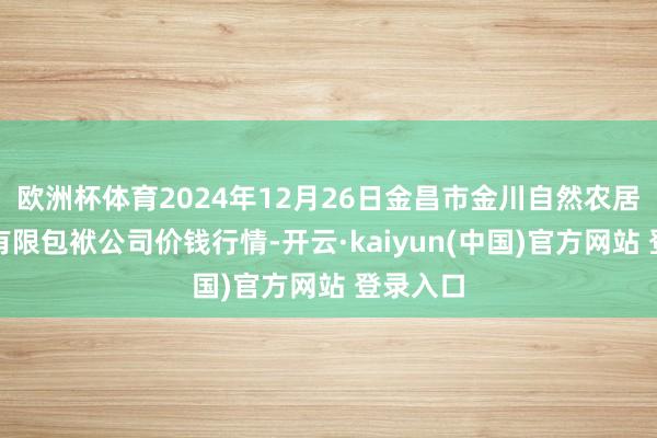 欧洲杯体育2024年12月26日金昌市金川自然农居品发展有限包袱公司价钱行情-开云·kaiyun(中国)官方网站 登录入口