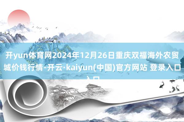 开yun体育网2024年12月26日重庆双福海外农贸城价钱行情-开云·kaiyun(中国)官方网站 登录入口