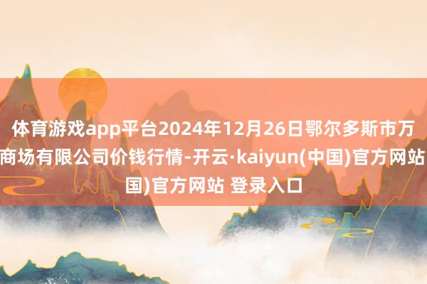 体育游戏app平台2024年12月26日鄂尔多斯市万家惠农贸商场有限公司价钱行情-开云·kaiyun(中国)官方网站 登录入口