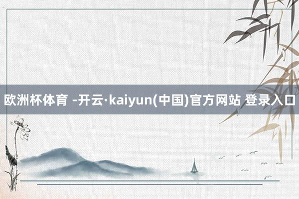 欧洲杯体育 -开云·kaiyun(中国)官方网站 登录入口