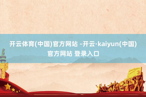 开云体育(中国)官方网站 -开云·kaiyun(中国)官方网站 登录入口