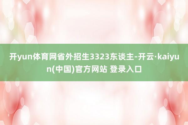 开yun体育网省外招生3323东谈主-开云·kaiyun(中国)官方网站 登录入口