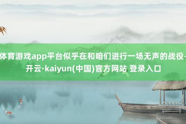 体育游戏app平台似乎在和咱们进行一场无声的战役-开云·kaiyun(中国)官方网站 登录入口