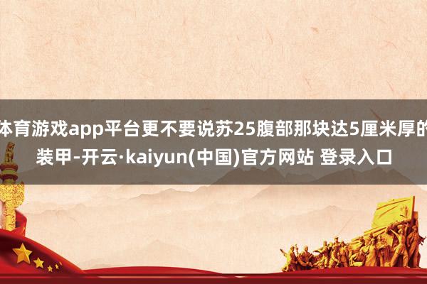 体育游戏app平台更不要说苏25腹部那块达5厘米厚的装甲-开云·kaiyun(中国)官方网站 登录入口