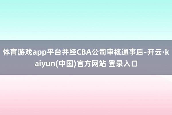 体育游戏app平台并经CBA公司审核通事后-开云·kaiyun(中国)官方网站 登录入口