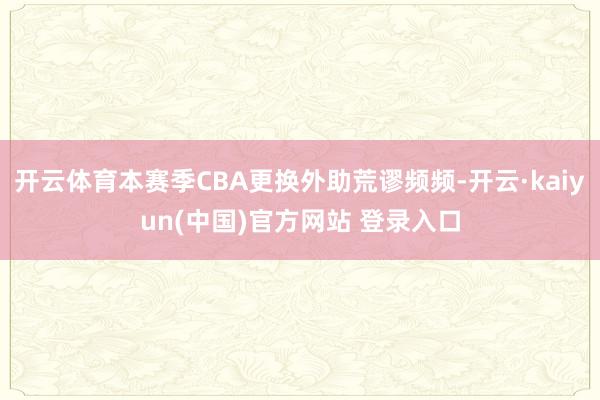 开云体育本赛季CBA更换外助荒谬频频-开云·kaiyun(中国)官方网站 登录入口