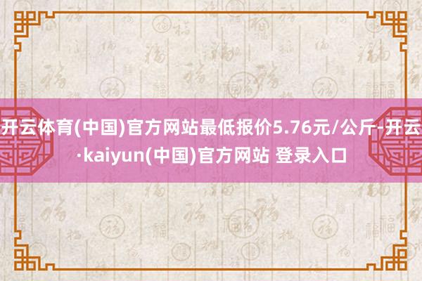 开云体育(中国)官方网站最低报价5.76元/公斤-开云·kaiyun(中国)官方网站 登录入口