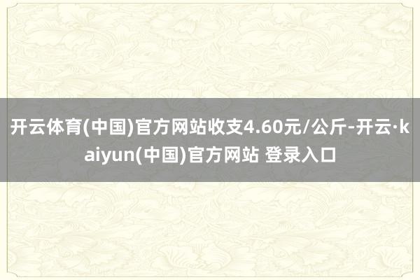 开云体育(中国)官方网站收支4.60元/公斤-开云·kaiyun(中国)官方网站 登录入口