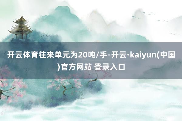 开云体育往来单元为20吨/手-开云·kaiyun(中国)官方网站 登录入口