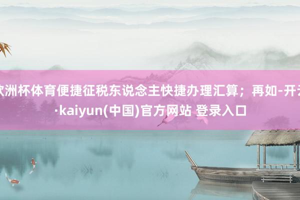 欧洲杯体育便捷征税东说念主快捷办理汇算；再如-开云·kaiyun(中国)官方网站 登录入口