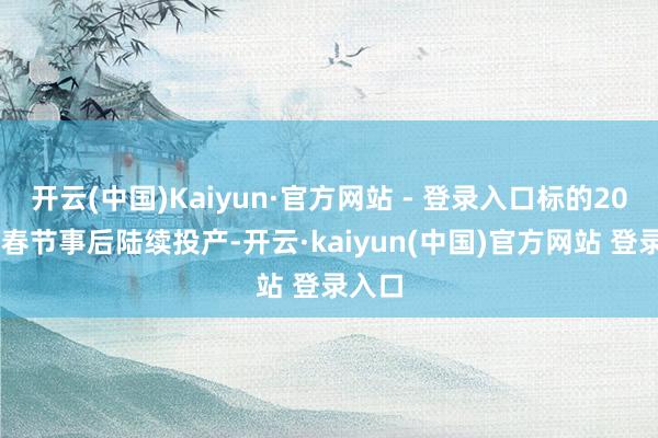 开云(中国)Kaiyun·官方网站 - 登录入口标的2025年春节事后陆续投产-开云·kaiyun(中国)官方网站 登录入口