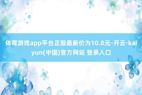 体育游戏app平台正股最新价为10.8元-开云·kaiyun(中国)官方网站 登录入口