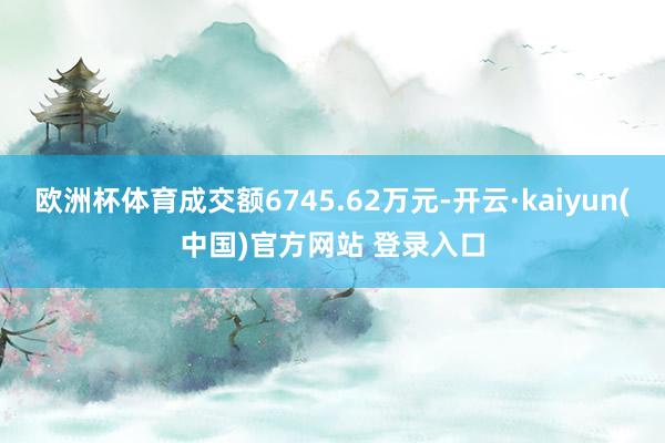 欧洲杯体育成交额6745.62万元-开云·kaiyun(中国)官方网站 登录入口