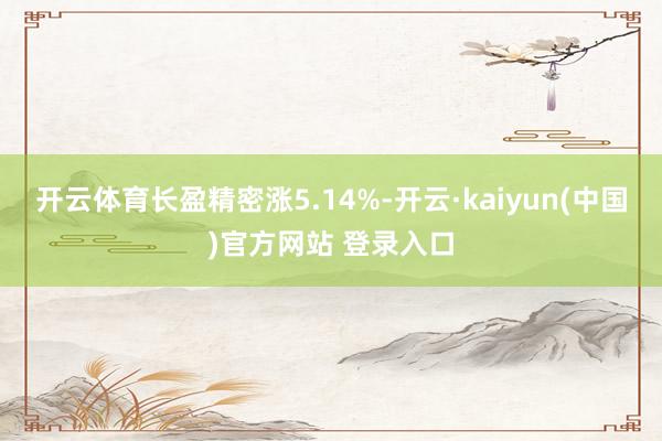 开云体育长盈精密涨5.14%-开云·kaiyun(中国)官方网站 登录入口