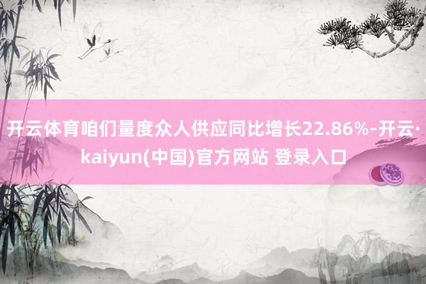 开云体育咱们量度众人供应同比增长22.86%-开云·kaiyun(中国)官方网站 登录入口