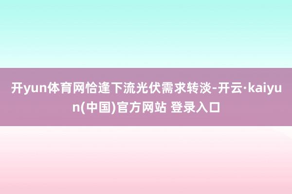 开yun体育网恰逢下流光伏需求转淡-开云·kaiyun(中国)官方网站 登录入口