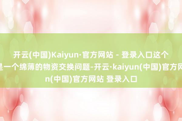 开云(中国)Kaiyun·官方网站 - 登录入口这个提议不单是是一个绵薄的物资交换问题-开云·kaiyun(中国)官方网站 登录入口