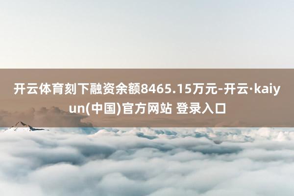 开云体育刻下融资余额8465.15万元-开云·kaiyun(中国)官方网站 登录入口