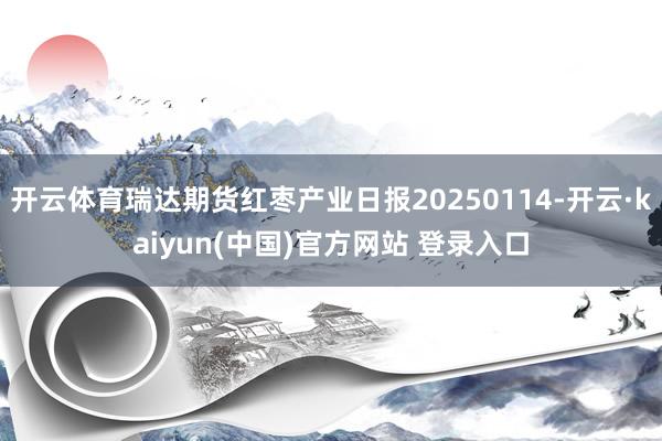 开云体育瑞达期货红枣产业日报20250114-开云·kaiyun(中国)官方网站 登录入口