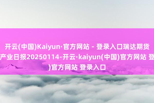 开云(中国)Kaiyun·官方网站 - 登录入口瑞达期货铁矿石产业日报20250114-开云·kaiyun(中国)官方网站 登录入口