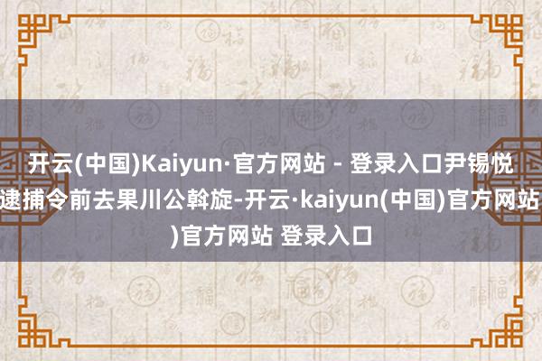 开云(中国)Kaiyun·官方网站 - 登录入口尹锡悦或将采选逮捕令前去果川公斡旋-开云·kaiyun(中国)官方网站 登录入口