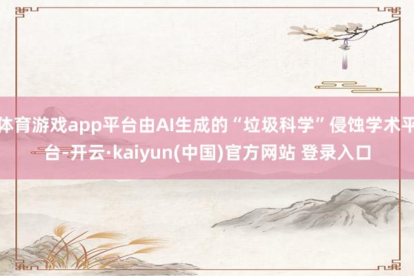 体育游戏app平台由AI生成的“垃圾科学”侵蚀学术平台-开云·kaiyun(中国)官方网站 登录入口