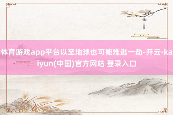 体育游戏app平台以至地球也可能难逃一劫-开云·kaiyun(中国)官方网站 登录入口