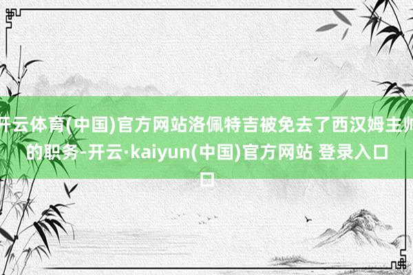 开云体育(中国)官方网站洛佩特吉被免去了西汉姆主帅的职务-开云·kaiyun(中国)官方网站 登录入口