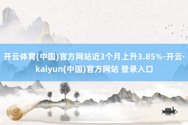 开云体育(中国)官方网站近3个月上升3.85%-开云·kaiyun(中国)官方网站 登录入口