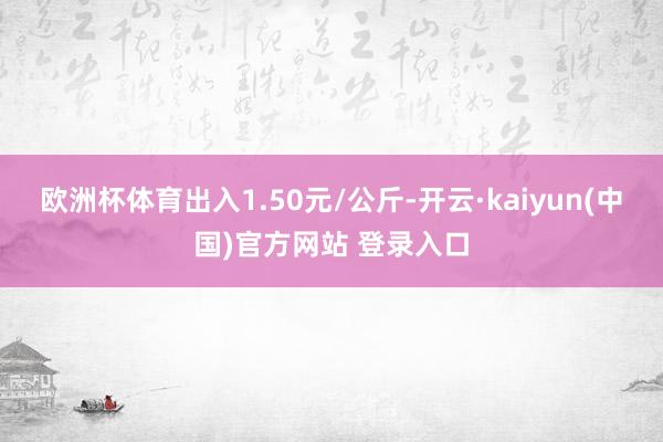 欧洲杯体育出入1.50元/公斤-开云·kaiyun(中国)官方网站 登录入口