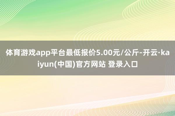 体育游戏app平台最低报价5.00元/公斤-开云·kaiyun(中国)官方网站 登录入口