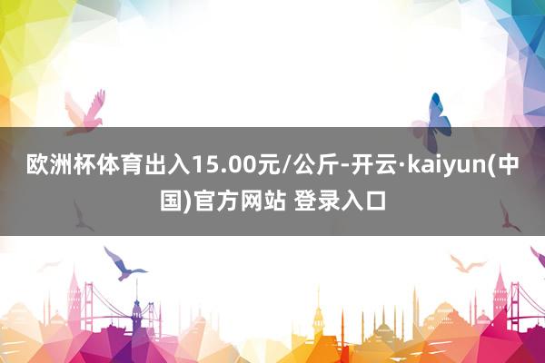 欧洲杯体育出入15.00元/公斤-开云·kaiyun(中国)官方网站 登录入口