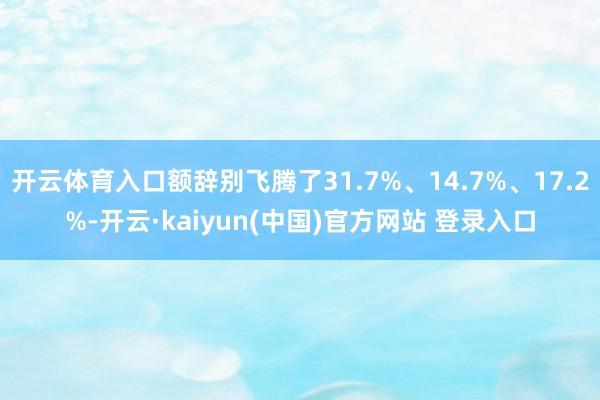 开云体育入口额辞别飞腾了31.7%、14.7%、17.2%-开云·kaiyun(中国)官方网站 登录入口