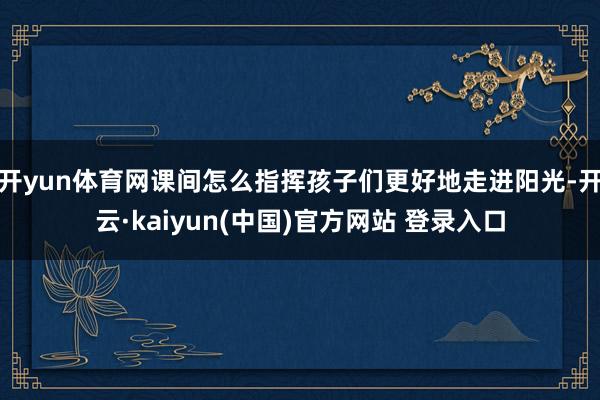 开yun体育网课间怎么指挥孩子们更好地走进阳光-开云·kaiyun(中国)官方网站 登录入口