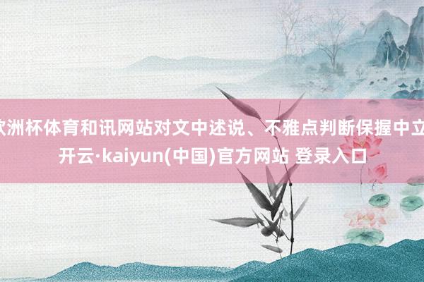 欧洲杯体育和讯网站对文中述说、不雅点判断保握中立-开云·kaiyun(中国)官方网站 登录入口