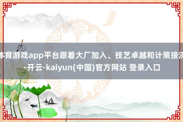 体育游戏app平台跟着大厂加入、技艺卓越和计策接济-开云·kaiyun(中国)官方网站 登录入口