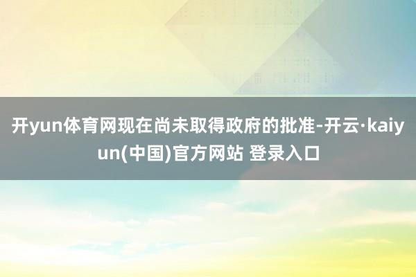 开yun体育网现在尚未取得政府的批准-开云·kaiyun(中国)官方网站 登录入口