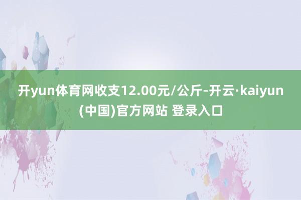 开yun体育网收支12.00元/公斤-开云·kaiyun(中国)官方网站 登录入口