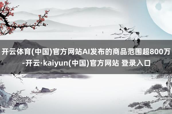 开云体育(中国)官方网站AI发布的商品范围超800万-开云·kaiyun(中国)官方网站 登录入口