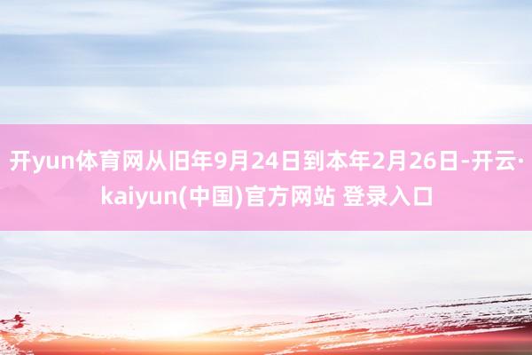 开yun体育网从旧年9月24日到本年2月26日-开云·kaiyun(中国)官方网站 登录入口