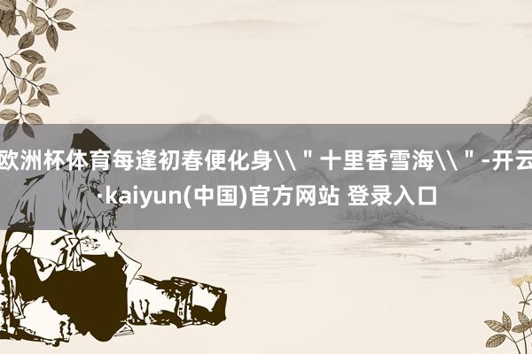 欧洲杯体育每逢初春便化身\＂十里香雪海\＂-开云·kaiyun(中国)官方网站 登录入口